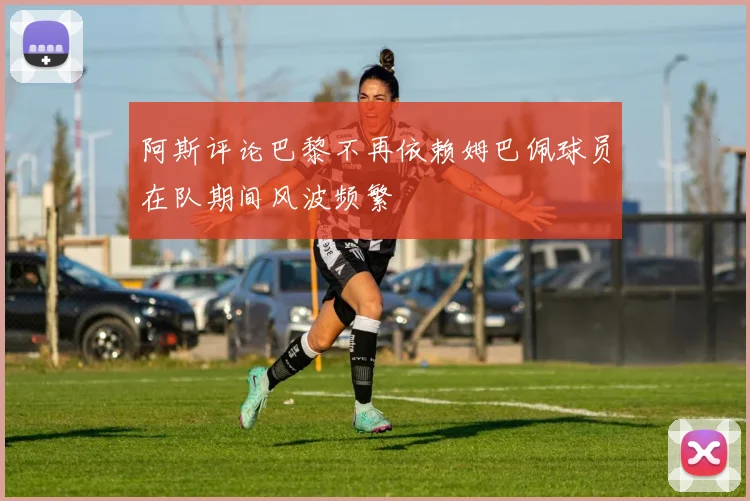 阿斯评论巴黎不再依赖姆巴佩球员在队期间风波频繁