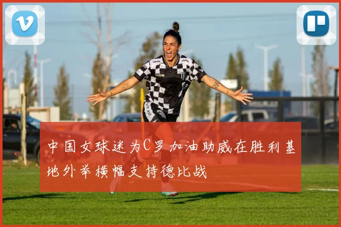 中国女球迷为C罗加油助威在胜利基地外举横幅支持德比战