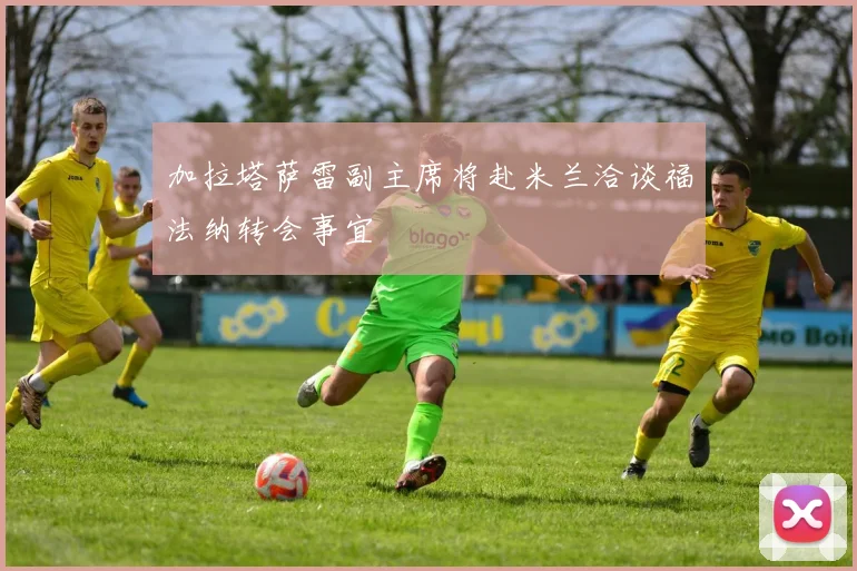 加拉塔萨雷副主席将赴米兰洽谈福法纳转会事宜