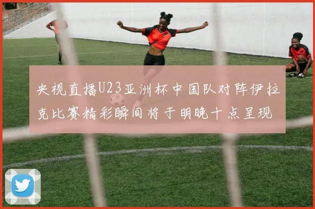 央视直播U23亚洲杯中国队对阵伊拉克比赛精彩瞬间将于明晚十点呈现