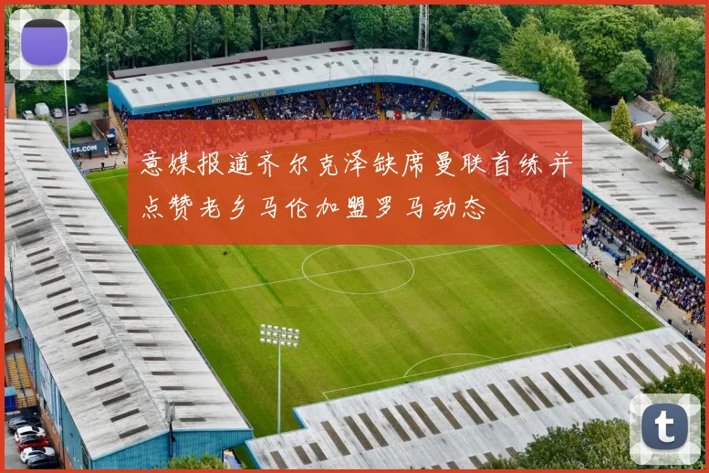 意媒报道齐尔克泽缺席曼联首练并点赞老乡马伦加盟罗马动态