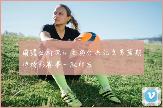 前瞻分析深圳主场对决北京男篮期待精彩赛事一触即发