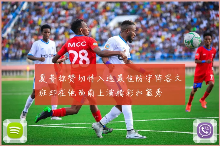 夏普称赞切特入选最佳防守阵容文班却在他面前上演精彩扣篮秀