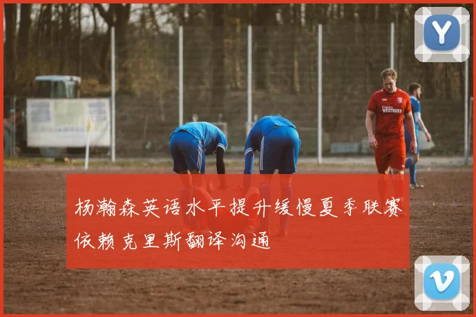 杨瀚森英语水平提升缓慢夏季联赛依赖克里斯翻译沟通