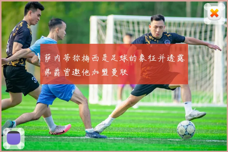 萨内蒂称梅西是足球的象征并透露弗爵曾邀他加盟曼联