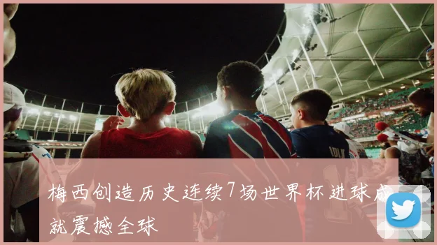 梅西创造历史连续7场世界杯进球成就震撼全球