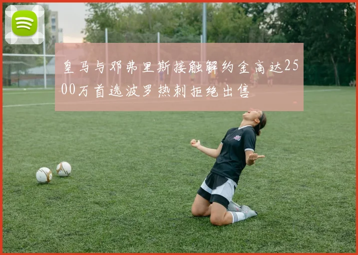 皇马与邓弗里斯接触解约金高达2500万首选波罗热刺拒绝出售