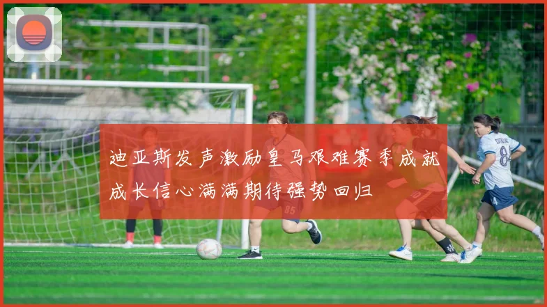 迪亚斯发声激励皇马艰难赛季成就成长信心满满期待强势回归
