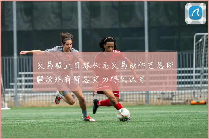 交易截止日球队无交易动作巴恩斯解读现有阵容实力得到认可