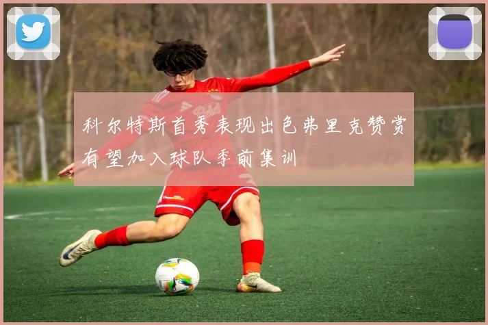 科尔特斯首秀表现出色弗里克赞赏有望加入球队季前集训
