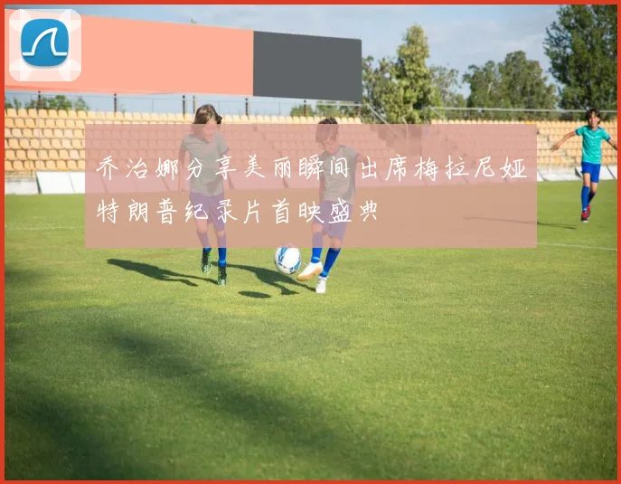 乔治娜分享美丽瞬间出席梅拉尼娅特朗普纪录片首映盛典