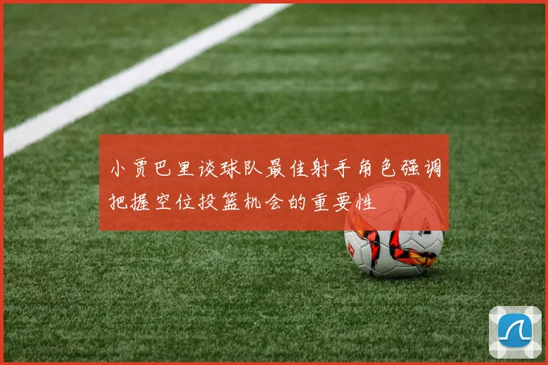 小贾巴里谈球队最佳射手角色强调把握空位投篮机会的重要性