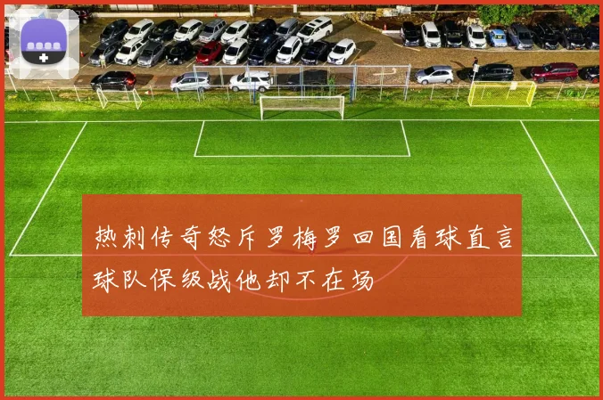 热刺传奇怒斥罗梅罗回国看球直言球队保级战他却不在场