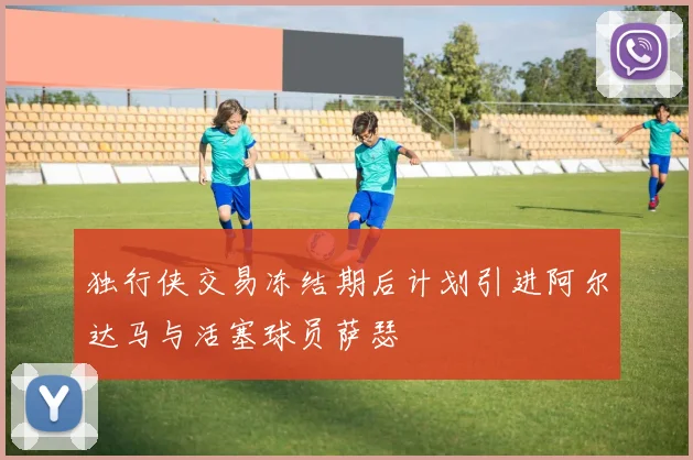 独行侠交易冻结期后计划引进阿尔达马与活塞球员萨瑟