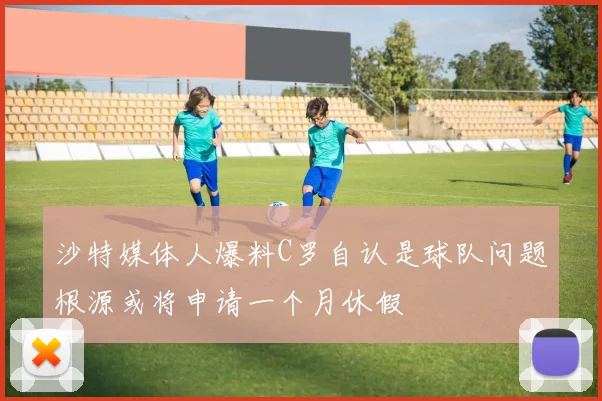 沙特媒体人爆料C罗自认是球队问题根源或将申请一个月休假
