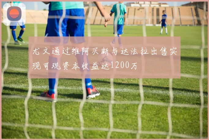 尤文通过维阿买断与达法拉出售实现可观资本收益达1200万