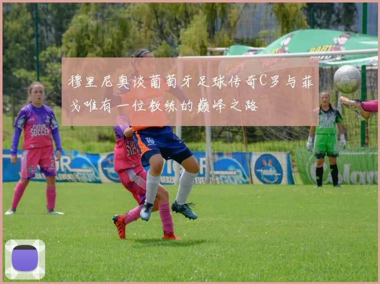 穆里尼奥谈葡萄牙足球传奇C罗与菲戈唯有一位教练的巅峰之路