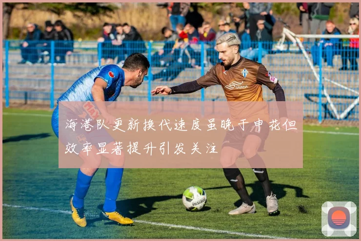 海港队更新换代速度虽晚于申花但效率显著提升引发关注
