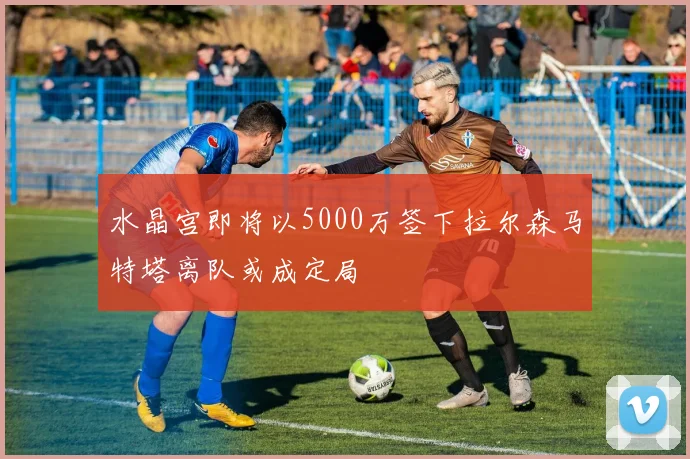 水晶宫即将以5000万签下拉尔森马特塔离队或成定局
