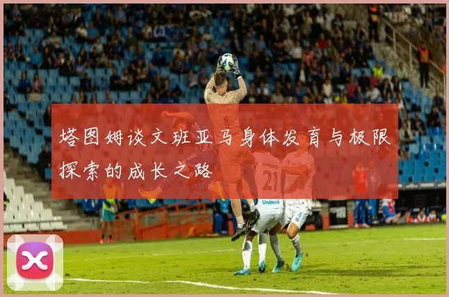 塔图姆谈文班亚马身体发育与极限探索的成长之路