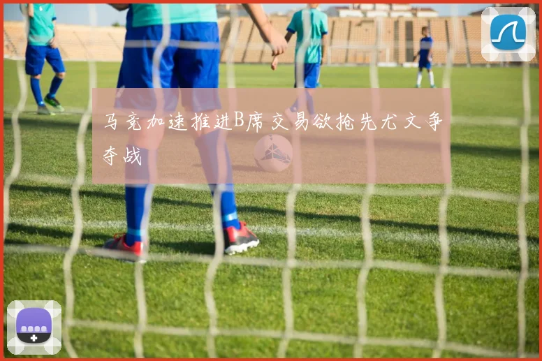 马竞加速推进B席交易欲抢先尤文争夺战