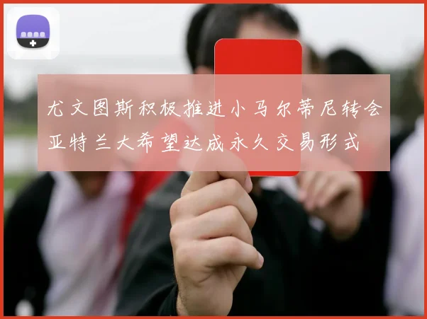 尤文图斯积极推进小马尔蒂尼转会亚特兰大希望达成永久交易形式