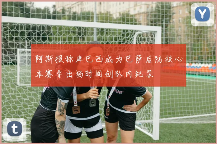 阿斯报称库巴西成为巴萨后防核心本赛季出场时间创队内纪录