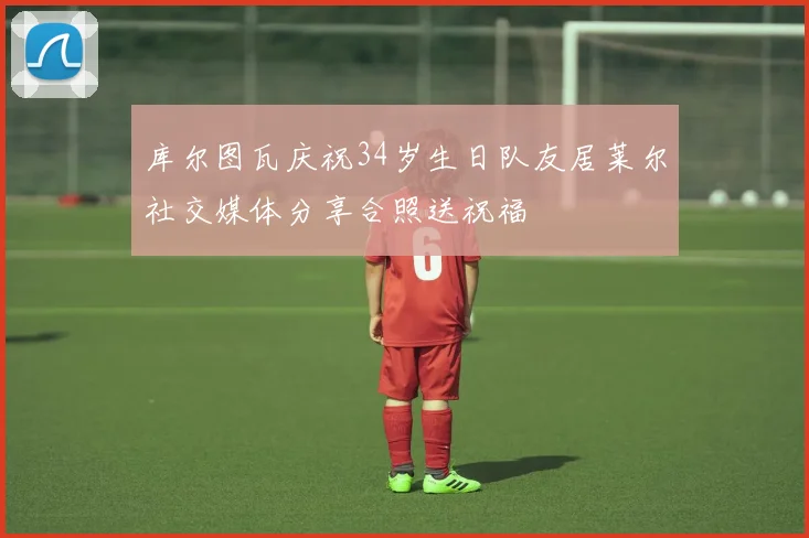 库尔图瓦庆祝34岁生日队友居莱尔社交媒体分享合照送祝福