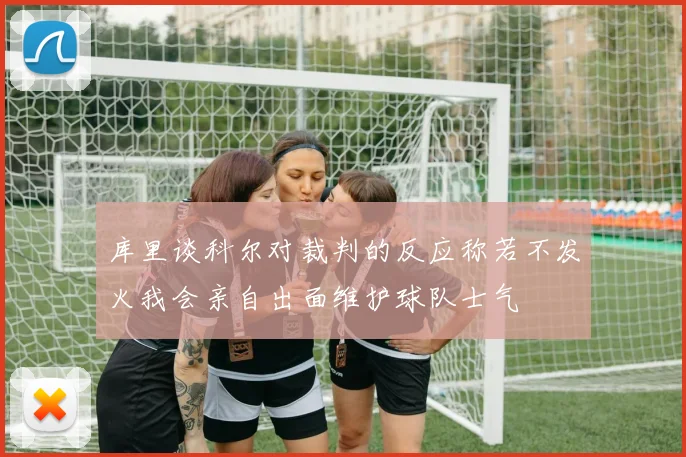 库里谈科尔对裁判的反应称若不发火我会亲自出面维护球队士气