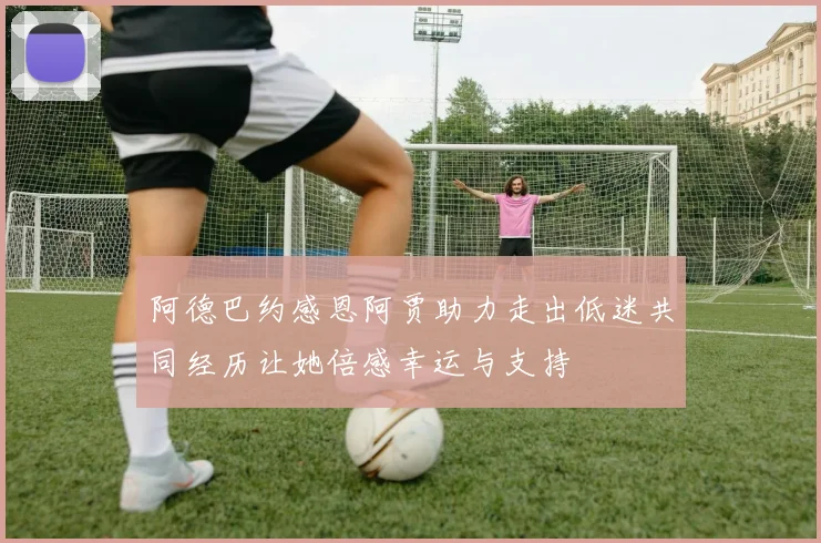 阿德巴约感恩阿贾助力走出低迷共同经历让她倍感幸运与支持