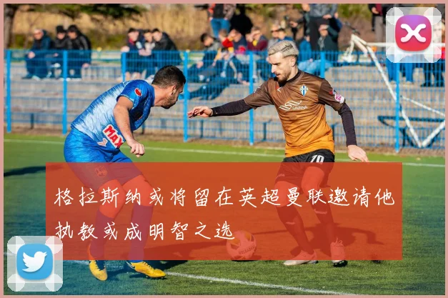 格拉斯纳或将留在英超曼联邀请他执教或成明智之选