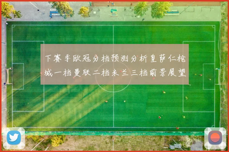 下赛季欧冠分档预测分析皇萨仁枪城一档曼联二档米兰三档前景展望